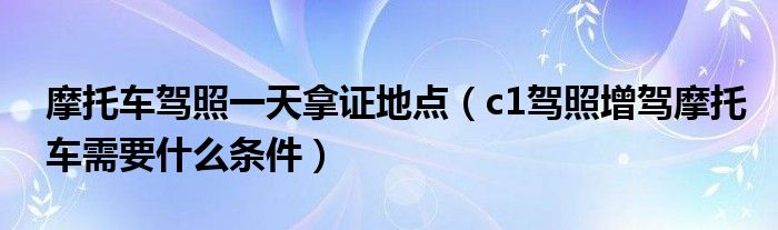 摩托車駕照一天拿證地點(diǎn)（c1駕照增駕摩托車需要什么條件）
