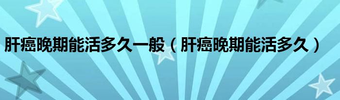肝癌晚期能活多久一般（肝癌晚期能活多久）