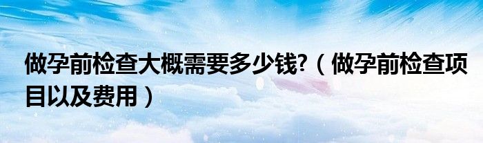 做孕前檢查大概需要多少錢?（做孕前檢查項目以及費用）