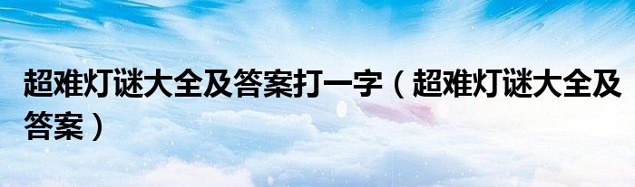 超難燈謎大全及答案打一字（超難燈謎大全及答案）