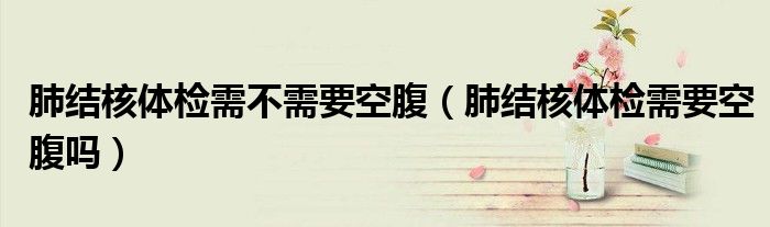肺結(jié)核體檢需不需要空腹（肺結(jié)核體檢需要空腹嗎）
