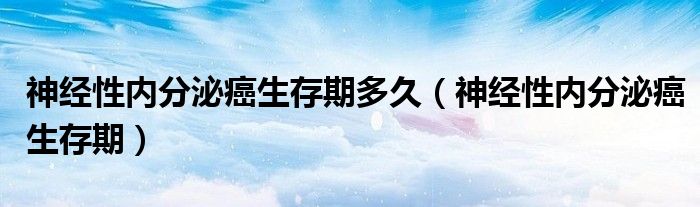 神經(jīng)性內(nèi)分泌癌生存期多久（神經(jīng)性內(nèi)分泌癌生存期）