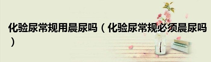 化驗(yàn)?zāi)虺Ｒ?guī)用晨尿嗎（化驗(yàn)?zāi)虺Ｒ?guī)必須晨尿嗎）