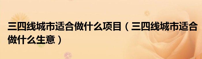 三四線城市適合做什么項(xiàng)目（三四線城市適合做什么生意）