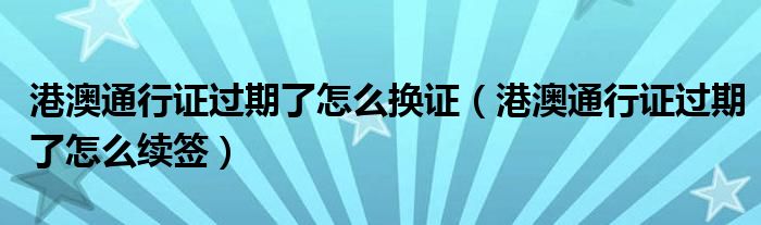 港澳通行證過期了怎么換證（港澳通行證過期了怎么續(xù)簽）