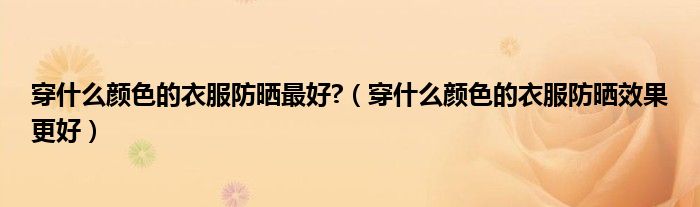 穿什么顏色的衣服防曬最好?（穿什么顏色的衣服防曬效果更好）