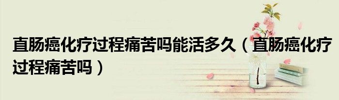 直腸癌化療過程痛苦嗎能活多久（直腸癌化療過程痛苦嗎）