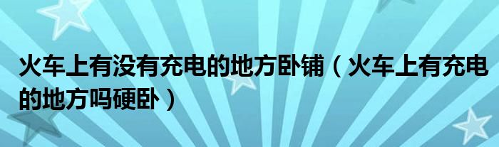 火車上有沒有充電的地方臥鋪（火車上有充電的地方嗎硬臥）