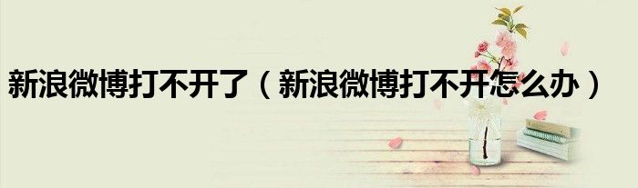 新浪微博打不開了（新浪微博打不開怎么辦）