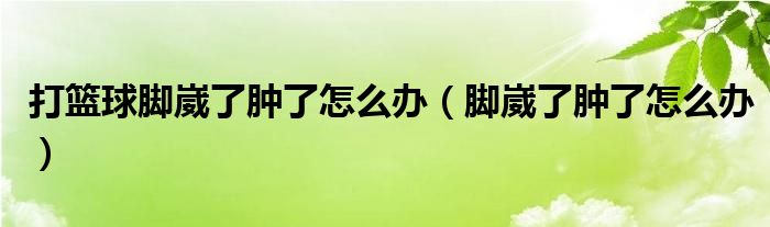 打籃球腳崴了腫了怎么辦（腳崴了腫了怎么辦）
