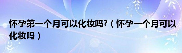 懷孕第一個(gè)月可以化妝嗎?（懷孕一個(gè)月可以化妝嗎）