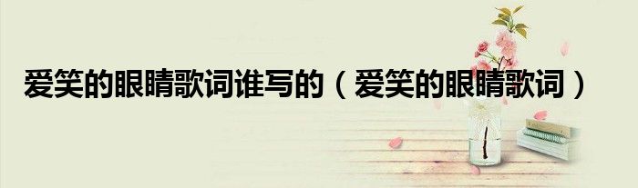 愛笑的眼睛歌詞誰寫的（愛笑的眼睛歌詞）