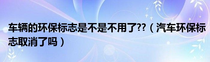車輛的環(huán)保標(biāo)志是不是不用了??（汽車環(huán)保標(biāo)志取消了嗎）