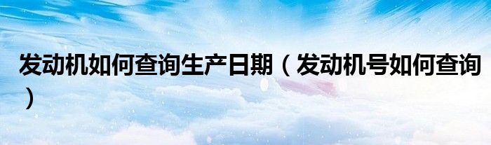 發(fā)動(dòng)機(jī)如何查詢(xún)生產(chǎn)日期（發(fā)動(dòng)機(jī)號(hào)如何查詢(xún)）