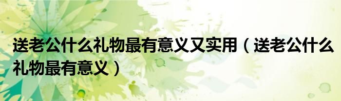 送老公什么禮物最有意義又實用（送老公什么禮物最有意義）