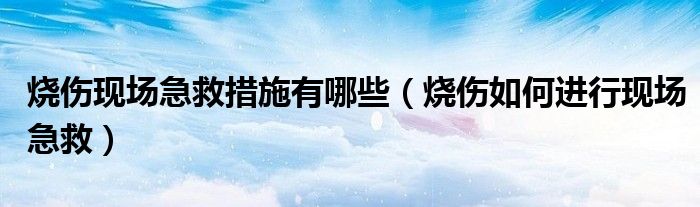 燒傷現(xiàn)場(chǎng)急救措施有哪些（燒傷如何進(jìn)行現(xiàn)場(chǎng)急救）