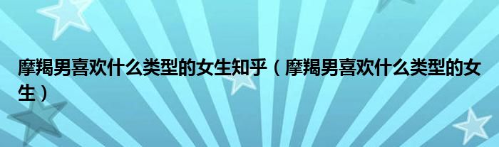 摩羯男喜歡什么類型的女生知乎（摩羯男喜歡什么類型的女生）