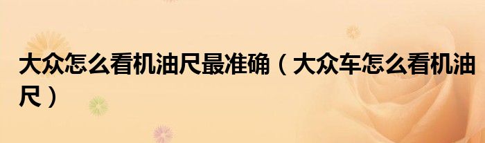 大眾怎么看機(jī)油尺最準(zhǔn)確（大眾車怎么看機(jī)油尺）