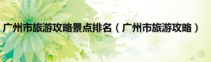 廣州市旅游攻略景點(diǎn)排名（廣州市旅游攻略）