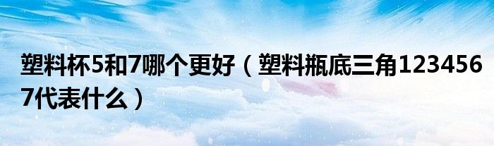 塑料杯5和7哪個(gè)更好（塑料瓶底三角1234567代表什么）