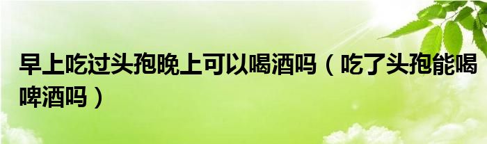 早上吃過(guò)頭孢晚上可以喝酒嗎（吃了頭孢能喝啤酒嗎）