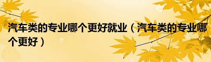 汽車類的專業(yè)哪個(gè)更好就業(yè)（汽車類的專業(yè)哪個(gè)更好）