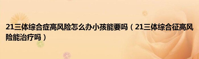 21三體綜合癥高風(fēng)險(xiǎn)怎么辦小孩能要嗎（21三體綜合征高風(fēng)險(xiǎn)能治療嗎）