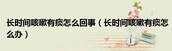長時(shí)間咳嗽有痰怎么回事（長時(shí)間咳嗽有痰怎么辦）
