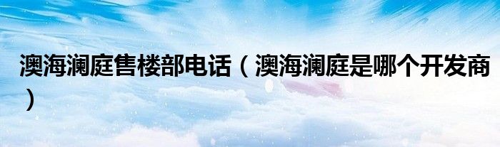 澳海瀾庭售樓部電話（澳海瀾庭是哪個開發(fā)商）