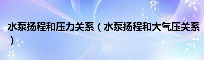 水泵揚(yáng)程和壓力關(guān)系（水泵揚(yáng)程和大氣壓關(guān)系）