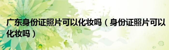 廣東身份證照片可以化妝嗎（身份證照片可以化妝嗎）