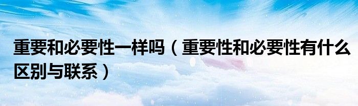 重要和必要性一樣嗎（重要性和必要性有什么區(qū)別與聯(lián)系）
