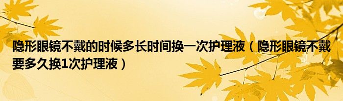 隱形眼鏡不戴的時(shí)候多長時(shí)間換一次護(hù)理液（隱形眼鏡不戴要多久換1次護(hù)理液）