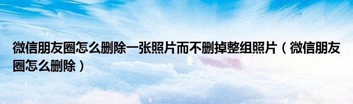 微信朋友圈怎么刪除一張照片而不刪掉整組照片（微信朋友圈怎么刪除）
