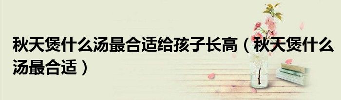 秋天煲什么湯最合適給孩子長高（秋天煲什么湯最合適）