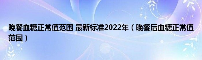 晚餐血糖正常值范圍 最新標(biāo)準(zhǔn)2022年（晚餐后血糖正常值范圍）