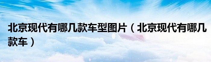 北京現(xiàn)代有哪幾款車(chē)型圖片（北京現(xiàn)代有哪幾款車(chē)）