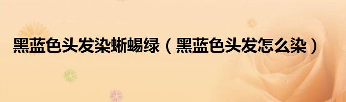 黑藍(lán)色頭發(fā)染蜥蜴綠（黑藍(lán)色頭發(fā)怎么染）