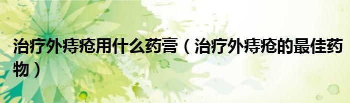 治療外痔瘡用什么藥膏（治療外痔瘡的最佳藥物）