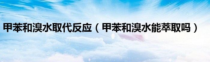 甲苯和溴水取代反應(yīng)（甲苯和溴水能萃取嗎）