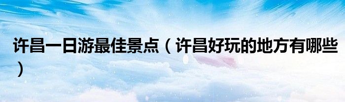 許昌一日游最佳景點（許昌好玩的地方有哪些）