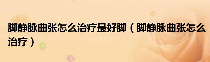 腳靜脈曲張怎么治療最好腳（腳靜脈曲張怎么治療）