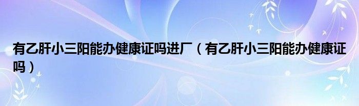 有乙肝小三陽(yáng)能辦健康證嗎進(jìn)廠（有乙肝小三陽(yáng)能辦健康證嗎）