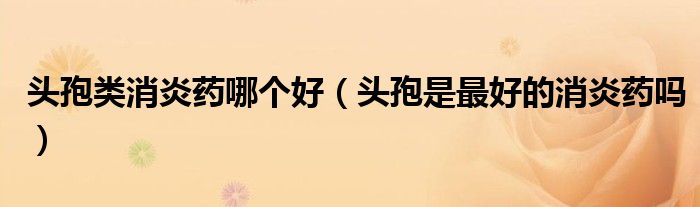 頭孢類消炎藥哪個好（頭孢是最好的消炎藥嗎）