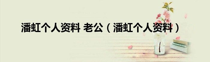 潘虹個(gè)人資料 老公（潘虹個(gè)人資料）