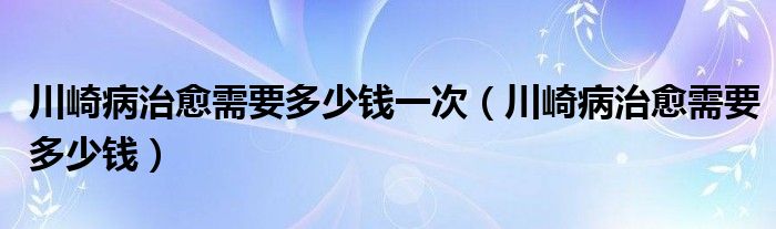 川崎病治愈需要多少錢一次（川崎病治愈需要多少錢）