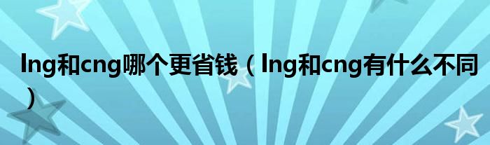 lng和cng哪個更省錢（lng和cng有什么不同）