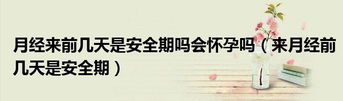月經(jīng)來前幾天是安全期嗎會(huì)懷孕嗎（來月經(jīng)前幾天是安全期）