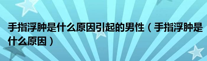 手指浮腫是什么原因引起的男性（手指浮腫是什么原因）