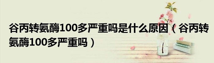 谷丙轉(zhuǎn)氨酶100多嚴重嗎是什么原因（谷丙轉(zhuǎn)氨酶100多嚴重嗎）